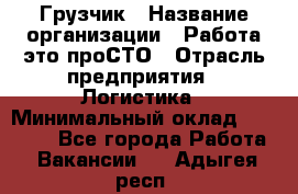 Грузчик › Название организации ­ Работа-это проСТО › Отрасль предприятия ­ Логистика › Минимальный оклад ­ 25 000 - Все города Работа » Вакансии   . Адыгея респ.